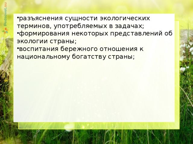 разъяснения сущности экологических терминов, употребляемых в задачах; формирования некоторых представлений об экологии страны; воспитания бережного отношения к национальному богатству страны;     