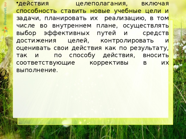 действия целеполагания, включая способность ставить новые учебные цели и задачи, планировать их реализацию, в том числе во внутреннем плане, осуществлять выбор эффективных путей и средств достижения целей, контролировать и оценивать свои действия как по результату, так и по способу действия, вносить соответствующие коррективы в их выполнение.     