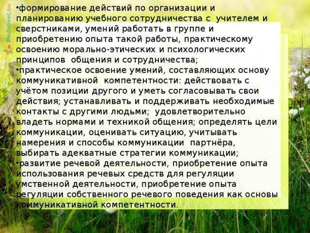 формирование действий по организации и планированию учебного сотрудничества с учителем и сверстниками, умений работать в группе и приобретению опыта такой работы, практическому освоению морально-этических и психологических принципов общения и сотрудничества; практическое освоение умений, составляющих основу коммуникативной компетентности: действовать с учётом позиции другого и уметь согласовывать свои действия; устанавливать и поддерживать необходимые контакты с другими людьми; удовлетворительно владеть нормами и техникой общения; определять цели коммуникации, оценивать ситуацию, учитывать намерения и способы коммуникации партнёра, выбирать адекватные стратегии коммуникации; развитие речевой деятельности, приобретение опыта использования речевых средств для регуляции умственной деятельности, приобретение опыта регуляции собственного речевого поведения как основы коммуникативной компетентности.     