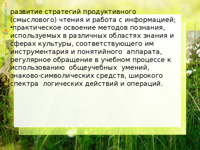 развитие стратегий продуктивного (смыслового) чтения и работа с информацией; практическое освоение методов познания, используемых в различных областях знания и сферах культуры, соответствующего им инструментария и понятийного аппарата, регулярное обращение в учебном процессе к использованию общеучебных умений, знаково-символических средств, широкого спектра логических действий и операций.     