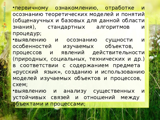 первичному ознакомлению, отработке и осознанию теоретических моделей и понятий (общенаучных и базовых для данной области знания), стандартных алгоритмов и процедур; выявлению и осознанию сущности и особенностей изучаемых объектов, процессов и явлений действительности (природных, социальных, технических и др.) в соответствии с содержанием предмета «русский язык», созданию и использованию моделей изучаемых объектов и процессов, схем; выявлению и анализу существенных и устойчивых связей и отношений между объектами и процессами;     