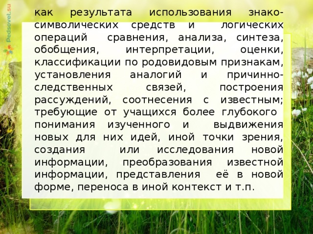 как результата использования знако-символических средств и логических операций сравнения, анализа, синтеза, обобщения, интерпретации, оценки, классификации по родовидовым признакам, установления аналогий и причинно-следственных связей, построения рассуждений, соотнесения с известным; требующие от учащихся более глубокого понимания изученного и выдвижения новых для них идей, иной точки зрения, создания или исследования новой информации, преобразования известной информации, представления её в новой форме, переноса в иной контекст и т.п.     