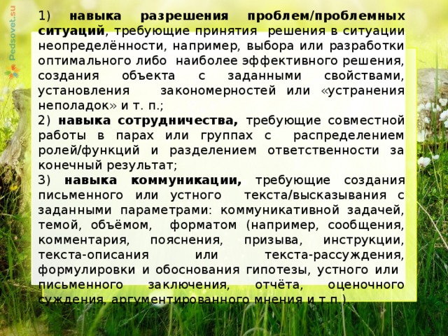 1) навыка разрешения проблем/проблемных ситуаций , требующие принятия решения в ситуации неопределённости, например, выбора или разработки оптимального либо наиболее эффективного решения, создания объекта с заданными свойствами, установления закономерностей или «устранения неполадок» и т. п.; 2) навыка сотрудничества, требующие совместной работы в парах или группах с распределением ролей/функций и разделением ответственности за конечный результат; 3) навыка коммуникации, требующие создания письменного или устного текста/высказывания с заданными параметрами: коммуникативной задачей, темой, объёмом, форматом (например, сообщения, комментария, пояснения, призыва, инструкции, текста-описания или текста-рассуждения, формулировки и обоснования гипотезы, устного или письменного заключения, отчёта, оценочного суждения, аргументированного мнения и т.п.).     