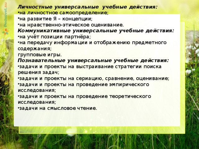 Личностные универсальные учебные действия: на личностное самоопределение; на развитие Я – концепции; на нравственно-этическое оценивание. Коммуникативные универсальные учебные действия: на учёт позиции партнёра; на передачу информации и отображению предметного содержания; групповые игры. Познавательные универсальные учебные действия: задачи и проекты на выстраивание стратегии поиска решения задач; задачи и проекты на сериацию, сравнение, оценивание; задачи и проекты на проведение эмпирического исследования; задачи и проекты на проведение теоретического исследования; задачи на смысловое чтение.     