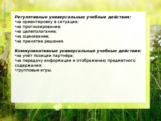   Регулятивные универсальные учебные действия: на ориентировку в ситуации; на прогнозирование; на целеполагание; на оценивание; на принятие решения. Коммуникативные универсальные учебные действия: на учёт позиции партнёра; на передачу информации и отображению предметного содержания; групповые игры.   