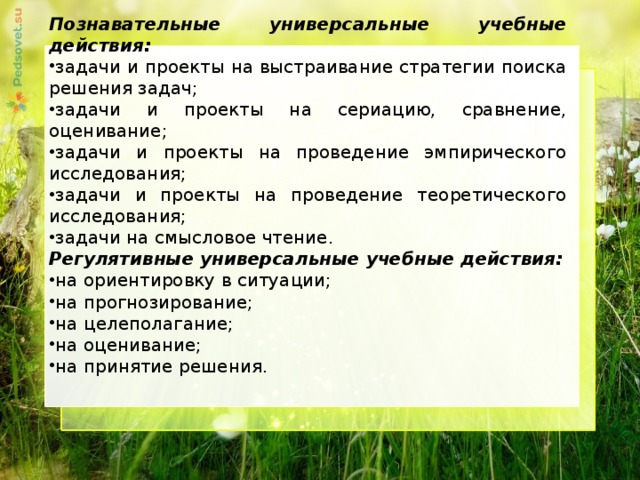 Познавательные универсальные учебные действия: задачи и проекты на выстраивание стратегии поиска решения задач; задачи и проекты на сериацию, сравнение, оценивание; задачи и проекты на проведение эмпирического исследования; задачи и проекты на проведение теоретического исследования; задачи на смысловое чтение. Регулятивные универсальные учебные действия: на ориентировку в ситуации; на прогнозирование; на целеполагание; на оценивание; на принятие решения.     