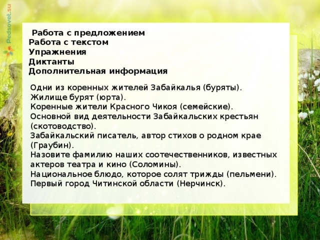  Работа с предложением Работа с текстом Упражнения Диктанты Дополнительная информация      Одни из коренных жителей Забайкалья (буряты).  Жилище бурят (юрта).  Коренные жители Красного Чикоя (семейские).  Основной вид деятельности Забайкальских крестьян (скотоводство).  Забайкальский писатель, автор стихов о родном крае (Граубин).  Назовите фамилию наших соотечественников, известных актеров театра и кино (Соломины).  Национальное блюдо, которое солят трижды (пельмени).  Первый город Читинской области (Нерчинск).   