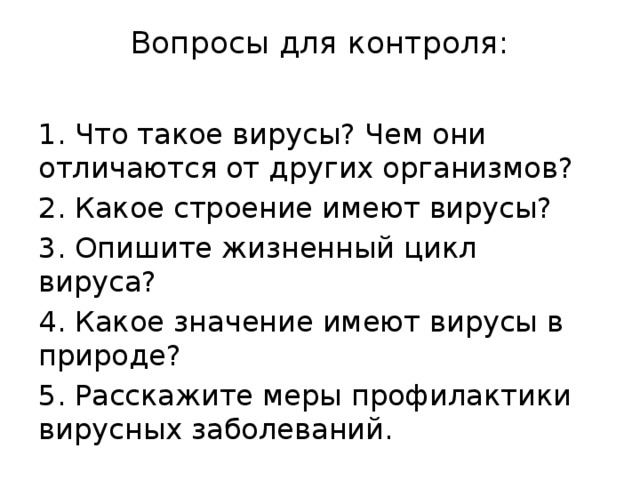 Вопросы для контроля:   1. Что такое вирусы? Чем они отличаются от других организмов? 2. Какое строение имеют вирусы? 3. Опишите жизненный цикл вируса? 4. Какое значение имеют вирусы в природе? 5. Расскажите меры профилактики вирусных заболеваний. 