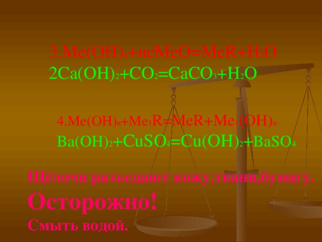 3.Ме(ОН) n + неМеО=Ме R+H 2 O  2Ca(OH) 2 +CO 2 =CaCO 3 +H 2 O 4.Ме(ОН) n +Me 1 R=MeR+Me 1 (OH) n  Ba(OH) 2 +CuSO 4 =Cu(OH) 2 + BaSO 4 Щёлочи разъедают кожу,ткани,бумагу.  Осторожно!  Смыть водой. 