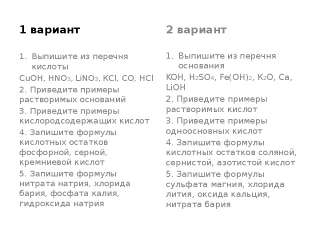 1 вариант 2 вариант Выпишите из перечня кислоты Выпишите из перечня основания CuOH, HNO 3 ,  LiNO 3 ,  КСl, CO, HCl KOH, H 2 SO 4 , Fe(OH) 2 , К 2 О, Са, LiOH 2. Приведите примеры растворимых оснований 2. Приведите примеры растворимых кислот 3. Приведите примеры кислородсодержащих кислот 3. Приведите примеры одноосновных кислот 4. Запишите формулы кислотных остатков фосфорной, серной, кремниевой кислот 4. Запишите формулы кислотных остатков соляной, сернистой, азотистой кислот 5. Запишите формулы нитрата натрия, хлорида бария, фосфата калия, гидроксида натрия 5. Запишите формулы сульфата магния, хлорида лития, оксида кальция, нитрата бария 