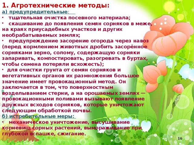 1. Агротехнические методы: а) предупредительные :  тщательная очистка посевного материала;  скашивание до появления семян сорняков в меже, на краях приусадебных участков и других необрабатываемых землях;  предупреждение засорение огорода через навоз (перед кормлением животных дробить засорённое сорняками зерно, солому, содержащую сорняки запаривать, компостировать, разогревать в буртах, чтобы семена потеряли всхожесть);  для очистки грунта от семян сорняков и вегетативных органов их размножения большое значение имеет провокационный метод. Он заключается в том, что поверхностным возделыванием стерни, а на орошаемых землях — провокационными поливами вызывают появление дружных всходов сорняков, которые уничтожают следующим обработкой почвы. б) истребительные меры:  механическое уничтожение, высушивание корневищ сорных растений, вымораживание при глубокой вспашке, сжигание.