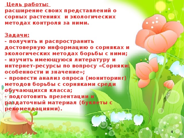 Цель работы: расширение своих представлений о сорных растениях и экологических методах контроля за ними.   Задачи: - получить и распространить достоверную информацию о сорняках и экологических методах борьбы с ними; - изучить имеющуюся литературу и интернет-ресурсы по вопросу «Сорняки: особенности и значение»; - провести анализ опроса (мониторинг) методов борьбы с сорняками среди обучающихся класса; - подготовить презентации и раздаточный материал (буклеты с рекомендациями).
