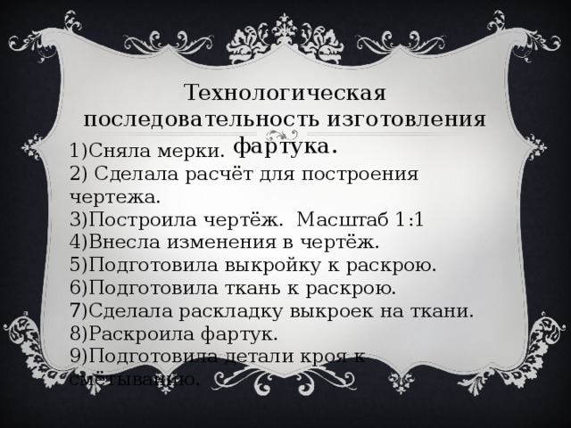Технологическая последовательность изготовления фартука. 1)Сняла мерки. 2) Сделала расчёт для построения чертежа. 3)Построила чертёж. Масштаб 1:1 4)Внесла изменения в чертёж. 5)Подготовила выкройку к раскрою. 6)Подготовила ткань к раскрою. 7)Сделала раскладку выкроек на ткани. 8)Раскроила фартук. 9)Подготовила детали кроя к смётыванию. 