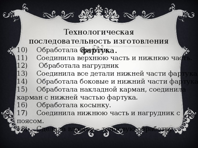 Технологическая последовательность изготовления фартука. 10)  Обработала бретели. 11)  Соединила верхнюю часть и нижнюю часть. 12)  Обработала нагрудник 13)  Соединила все детали нижней части фартука. 14)  Обработала боковые и нижний части фартука. 15)  Обработала накладной карман, соединила карман с нижней частью фартука. 16)  Обработала косынку. 17)  Соединила нижнюю часть и нагрудник с поясом. 18)  Сделала влажно – тепловую обработку.  