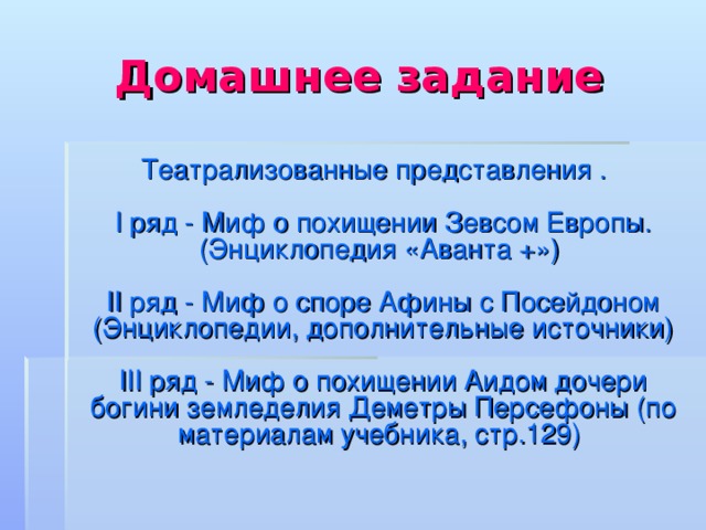 Домашнее задание  Театрализованные представления .   I ряд - Миф о похищении Зевсом Европы. (Энциклопедия «Аванта +»)   II ряд - Миф о споре Афины с Посейдоном (Энциклопедии, дополнительные источники)   III ряд - Миф о похищении Аидом дочери богини земледелия Деметры Персефоны (по материалам учебника, стр.129) 