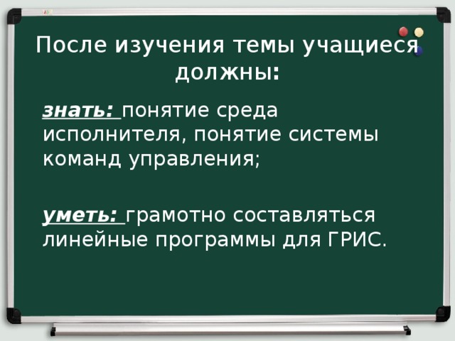 После изучения темы учащиеся должны :   знать: понятие среда исполнителя, понятие системы команд управления; уметь: грамотно составляться линейные программы для ГРИС.
