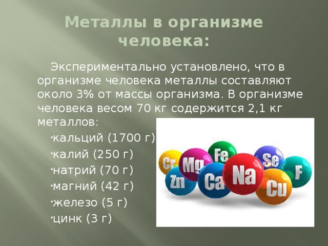 Металлы в организме человека: Экспериментально установлено, что в организме человека металлы составляют около 3% от массы организма. В организме человека весом 70 кг содержится 2,1 кг металлов: кальций (1700 г) калий (250 г) натрий (70 г) магний (42 г) железо (5 г) цинк (3 г) 