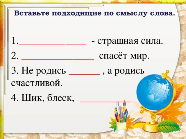 Вставьте подходящие по смыслу слова.   1. _____________ - страшная сила. 2. ______________ спасёт мир. 3. Не родись ______ , а родись счастливой. 4. Шик, блеск, __________  