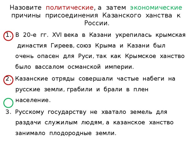 Назовите политические , а затем экономические причины присоединения Казанского ханства к России. В 20-е гг. XVI века в Казани укрепилась крымская династия Гиреев, союз Крыма и Казани был очень опасен для Руси, так как Крымское ханство было вассалом османской империи. 2. Казанские отряды совершали частые набеги на русские земли, грабили и брали в плен население. 3. Русскому государству не хватало земель для раздачи служилым людям, а казанское ханство занимало плодородные земли. 