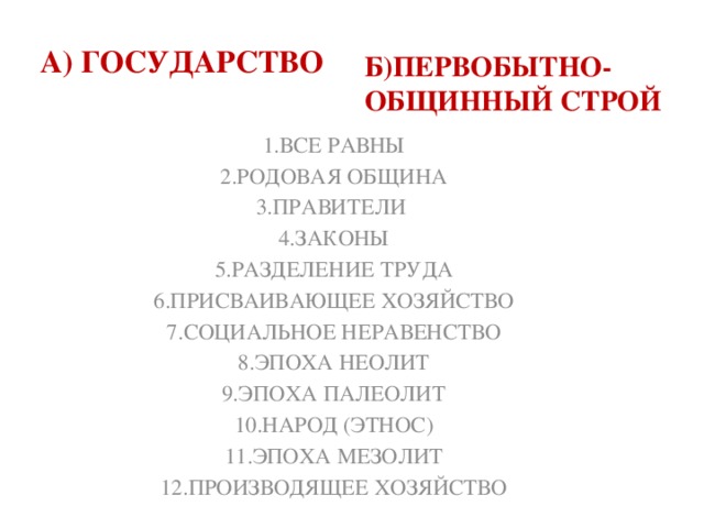 Б)ПЕРВОБЫТНО-ОБЩИННЫЙ СТРОЙ  А) ГОСУДАРСТВО  1.ВСЕ РАВНЫ 2.РОДОВАЯ ОБЩИНА 3.ПРАВИТЕЛИ 4.ЗАКОНЫ 5.РАЗДЕЛЕНИЕ ТРУДА 6.ПРИСВАИВАЮЩЕЕ ХОЗЯЙСТВО 7.СОЦИАЛЬНОЕ НЕРАВЕНСТВО 8.ЭПОХА НЕОЛИТ 9.ЭПОХА ПАЛЕОЛИТ 10.НАРОД (ЭТНОС) 11.ЭПОХА МЕЗОЛИТ 12.ПРОИЗВОДЯЩЕЕ ХОЗЯЙСТВО 