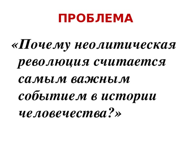 ПРОБЛЕМА «Почему неолитическая революция считается самым важным событием в истории человечества?» 