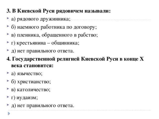 3. В Киевской Руси рядовичем называли: а) рядового дружинника; б) наемного работника по договору; в) пленника, обращенного в рабство; г) крестьянина – общинника; д) нет правильного ответа. 4. Государственной религией Киевской Руси в конце X века становится: а) язычество; б) христианство; в) католичество; г) иудаизм; д) нет правильного ответа. 