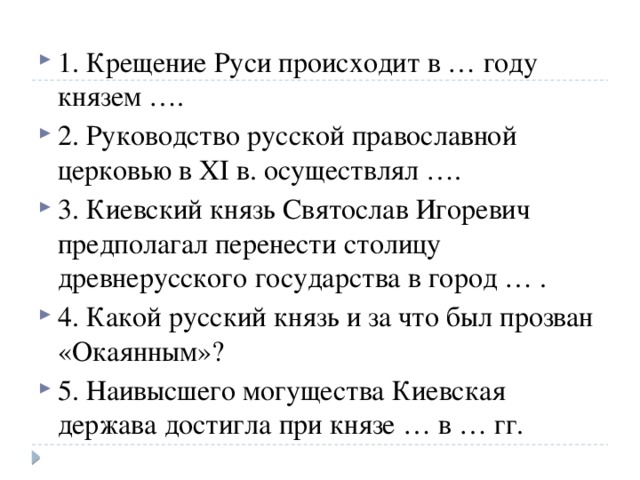 1. Крещение Руси происходит в … году князем …. 2. Руководство русской православной церковью в XI в.   осуществлял …. 3. Киевский князь Святослав Игоревич предполагал перенести столицу древнерусского государства в город … . 4. Какой русский князь и за что был прозван «Окаянным»? 5. Наивысшего могущества Киевская держава достигла при князе … в … гг. 