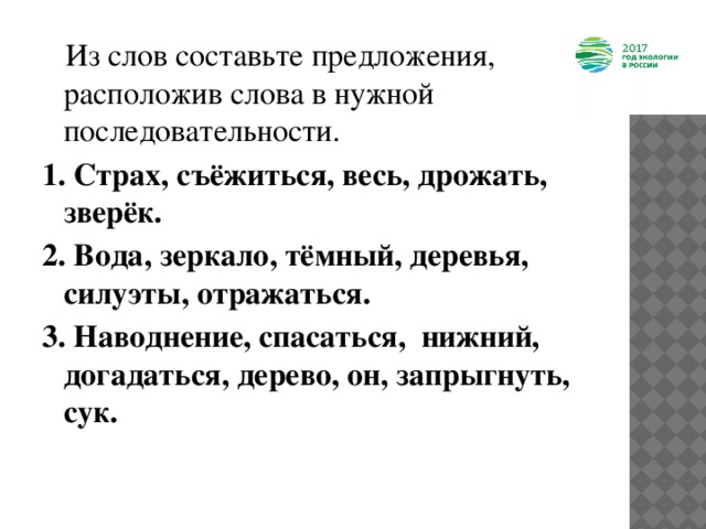  Из слов составьте предложения, расположив слова в нужной последовательности.  1. Страх, съёжиться, весь, дрожать, зверёк. 2. Вода, зеркало, тёмный, деревья, силуэты, отражаться. 3. Наводнение, спасаться, нижний, догадаться, дерево, он, запрыгнуть, сук.   
