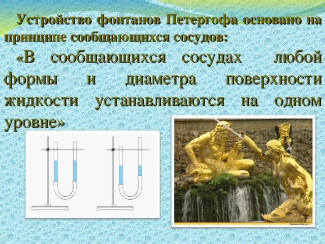 Устройство фонтанов Петергофа основано на принципе сообщающихся сосудов: « В сообщающихся сосудах любой формы и диаметра поверхности жидкости устанавливаются на одном уровне» 