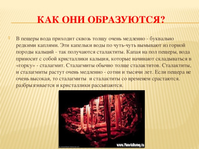 Как они образуются? В пещеры вода приходит сквозь толщу очень медленно - буквально редкими каплями. Эти капельки воды по чуть-чуть вымывают из горной породы кальций - так получаются сталактиты. Капая на пол пещеры, вода приносит с собой кристаллики кальция, которые начинают складываться в «горку» - сталагмит. Сталагмиты обычно толще сталактитов. Сталактиты, и сталагмиты растут очень медленно - сотни и тысячи лет. Если пещера не очень высокая, то сталагмиты и сталактиты со временем срастаются. разбрызгивается и кристаллики рассыпаются. 