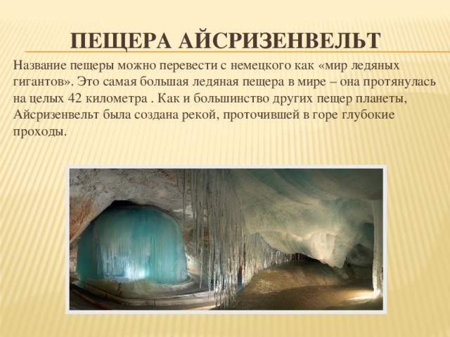 Пещера Айсризенвельт Название пещеры можно перевести с немецкого как «мир ледяных гигантов». Это самая большая ледяная пещера в мире – она протянулась на целых 42 километра . Как и большинство других пещер планеты, Айсризенвельт была создана рекой, проточившей в горе глубокие проходы. 