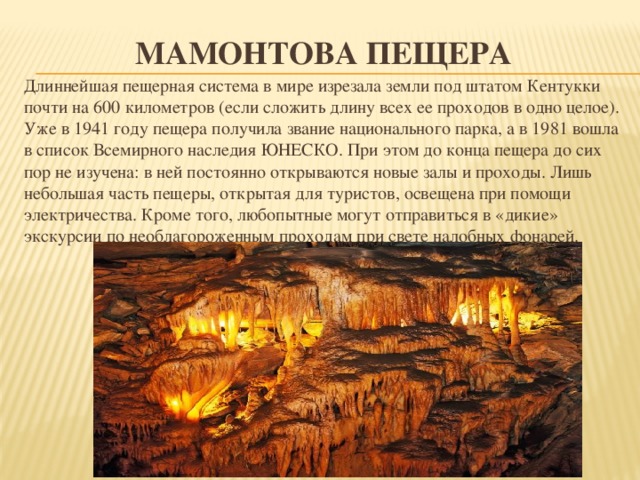 Мамонтова пещера Длиннейшая пещерная система в мире изрезала земли под штатом Кентукки почти на 600 километров (если сложить длину всех ее проходов в одно целое). Уже в 1941 году пещера получила звание национального парка, а в 1981 вошла в список Всемирного наследия ЮНЕСКО. При этом до конца пещера до сих пор не изучена: в ней постоянно открываются новые залы и проходы. Лишь небольшая часть пещеры, открытая для туристов, освещена при помощи электричества. Кроме того, любопытные могут отправиться в «дикие» экскурсии по необлагороженным проходам при свете налобных фонарей. 