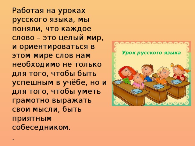 Работая на уроках русского языка, мы поняли, что каждое слово – это целый мир, и ориентироваться в этом мире слов нам необходимо не только для того, чтобы быть успешным в учёбе, но и для того, чтобы уметь грамотно выражать свои мысли, быть приятным собеседником. . Урок русского языка 