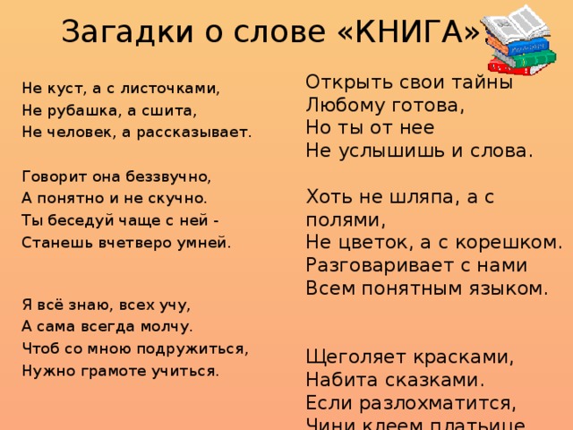 Загадки о слове «КНИГА»:   Не куст, а с листочками, Не рубашка, а сшита, Не человек, а рассказывает. Говорит она беззвучно, А понятно и не скучно. Ты беседуй чаще с ней - Станешь вчетверо умней. Я всё знаю, всех учу, А сама всегда молчу. Чтоб со мною подружиться, Нужно грамоте учиться. Открыть свои тайны Любому готова, Но ты от нее Не услышишь и слова. Хоть не шляпа, а с полями, Не цветок, а с корешком. Разговаривает с нами Всем понятным языком. Щеголяет красками, Набита сказками. Если разлохматится, Чини клеем платьице. 