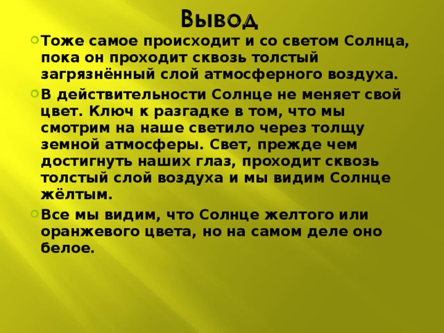 Тоже самое происходит и со светом Солнца, пока он проходит сквозь толстый загрязнённый слой атмосферного воздуха. В действительности Солнце не меняет свой цвет. Ключ к разгадке в том, что мы смотрим на наше светило через толщу земной атмосферы. Свет, прежде чем достигнуть наших глаз, проходит сквозь толстый слой воздуха и мы видим Солнце жёлтым. Все мы видим, что Солнце желтого или оранжевого цвета, но на самом деле оно белое.   