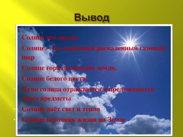 Солнце это звезда Солнце – это огромный раскаленный газовый шар Солнце гораздо больше земли. Солнце белого цвета Лучи солнца отражаются и преломляются через предметы Солнце даёт свет и тепло Солнце источник жизни на Земле 