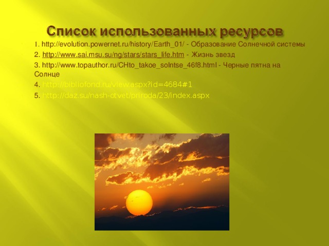 1. http://evolution.powernet.ru/history/Earth_01/ - Образование Солнечной системы 2. http://www.sai.msu.su/ng/stars/stars_life.htm - Жизнь звезд 3. http://www.topauthor.ru/CHto_takoe_solntse_46f8.html - Черные пятна на Солнце 4. http://bibliofond.ru/view.aspx?id=4684#1 5. http://daz.su/nash-otvet/priroda/23/index.aspx  