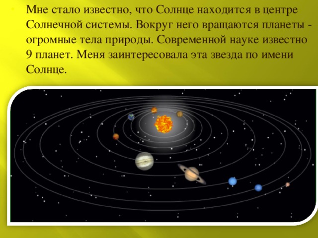 Мне стало известно, что Солнце находится в центре Солнечной системы. Вокруг него вращаются планеты - огромные тела природы. Современной науке известно 9 планет. Меня заинтересовала эта звезда по имени Солнце. 