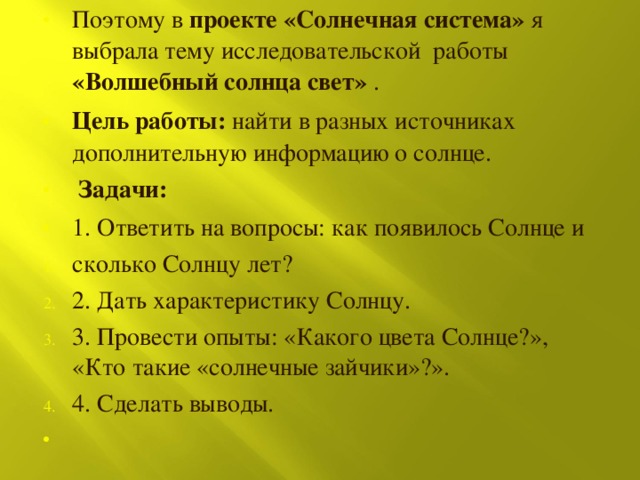 Поэтому в проекте «Солнечная система» я выбрала тему исследовательской работы «Волшебный солнца свет» . Цель работы: найти в разных источниках дополнительную информацию о солнце.  Задачи: 1. Ответить на вопросы: как появилось Солнце и сколько Солнцу лет? 2. Дать характеристику Солнцу. 3. Провести опыты: «Какого цвета Солнце?», «Кто такие «солнечные зайчики»?». 4. Сделать выводы. 