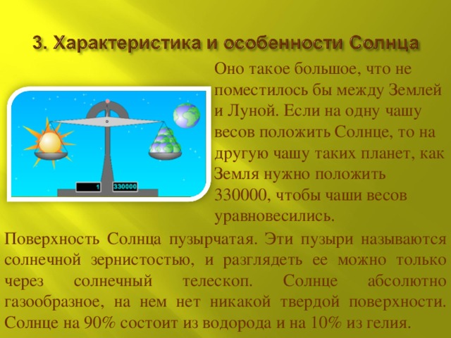 Оно такое большое, что не поместилось бы между Землей и Луной. Если на одну чашу весов положить Солнце, то на другую чашу таких планет, как Земля нужно положить 330000, чтобы чаши весов уравновесились. Поверхность Солнца пузырчатая. Эти пузыри называются солнечной зернистостью, и разглядеть ее можно только через солнечный телескоп. Солнце абсолютно газообразное, на нем нет никакой твердой поверхности. Солнце на 90% состоит из водорода и на 10% из гелия. 