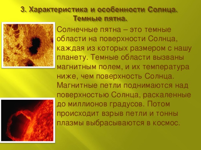 Солнечные пятна – это темные области на поверхности Солнца, каждая из которых размером с нашу планету. Темные области вызваны магнитным полем, и их температура ниже, чем поверхность Солнца. Магнитные петли поднимаются над поверхностью Солнца, раскаленные до миллионов градусов. Потом происходит взрыв петли и тонны плазмы выбрасываются в космос. 