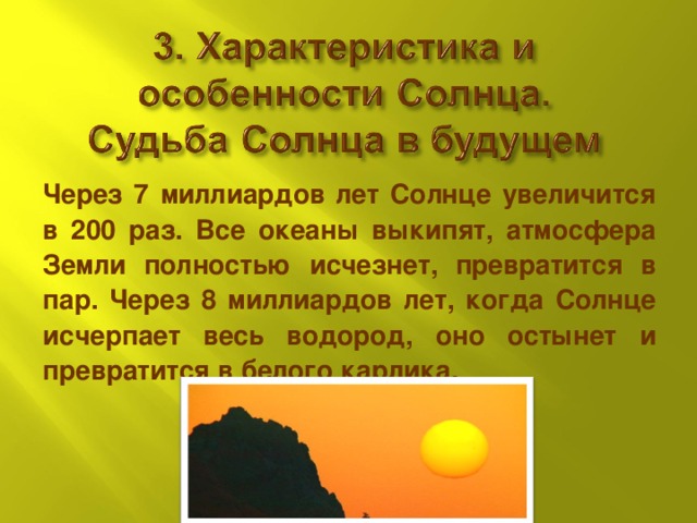 Через 7 миллиардов лет Солнце увеличится в 200 раз. Все океаны выкипят, атмосфера Земли полностью исчезнет, превратится в пар. Через 8 миллиардов лет, когда Солнце исчерпает весь водород, оно остынет и превратится в белого карлика.  