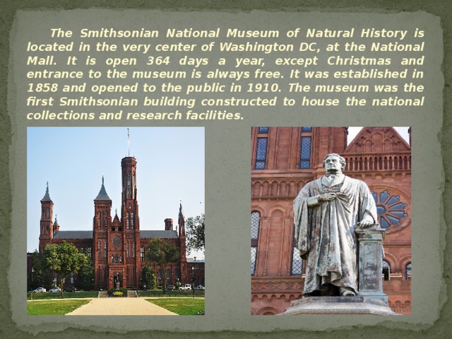 The Smithsonian National Museum of Natural History is located in the very center of Washington DC, at the National Mall. It is open 364 days a year, except Christmas and entrance to the museum is always free. It was established in 1858 and opened to the public in 1910. The museum was the first Smithsonian building constructed to house the national collections and research facilities. 