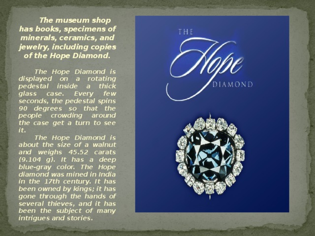 The museum shop has books, specimens of minerals, ceramics, and jewelry, including copies of the Hope Diamond. The Hope Diamond is displayed on a rotating pedestal inside a thick glass case. Every few seconds, the pedestal spins 90 degrees so that the people crowding around the case get a turn to see it. The Hope Diamond is about the size of a walnut and weighs 45.52 carats (9.104 g). It has a deep blue-gray color. The Hope diamond was mined in India in the 17th century. It has been owned by kings; it has gone through the hands of several thieves, and it has been the subject of many intrigues and stories. 
