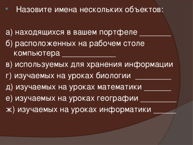  Назовите имена нескольких объектов: а) находящихся в вашем портфеле _______ б) расположенных на рабочем столе компьютера ____________ в) используемых для хранения информации г) изучаемых на уроках биологии ________ д) изучаемых на уроках математики ______ е) изучаемых на уроках географии ________ ж) изучаемых на уроках информатики _____ 