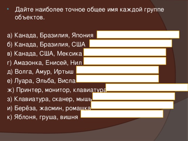 Дайте наиболее точное общее имя каждой группе объектов. а) Канада, Бразилия, Япония б) Канада, Бразилия, США в) Канада, США, Мексика г) Амазонка, Енисей, Нил д) Волга, Амур, Иртыш е) Луара, Эльба, Висла ж) Принтер, монитор, клавиатура з) Клавиатура, сканер, мышь и) Берёза, жасмин, ромашка к) Яблоня, груша, вишня 