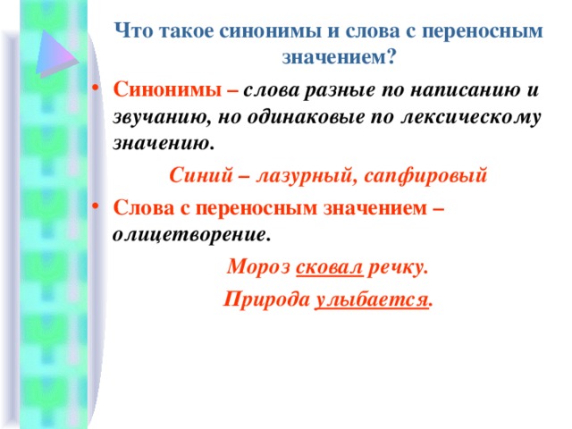 Что такое синонимы и слова с переносным значением? Синонимы – слова разные по написанию и звучанию, но одинаковые по лексическому значению. Синий – лазурный, сапфировый Слова с переносным значением – олицетворение. Мороз сковал речку. Природа улыбается . 