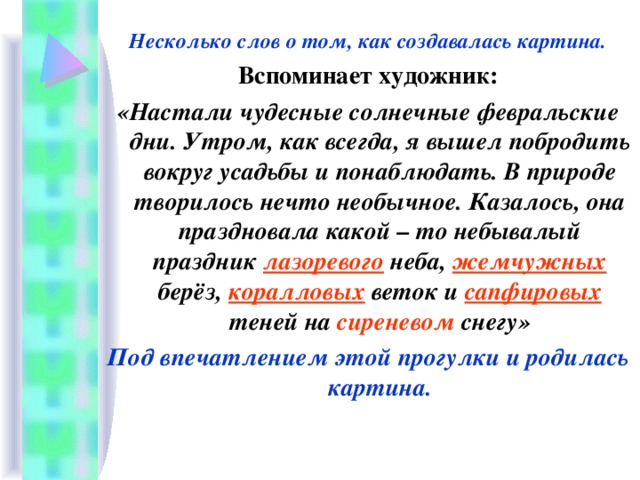 Несколько слов о том, как создавалась картина. Вспоминает художник: «Настали чудесные солнечные февральские дни. Утром, как всегда, я вышел побродить вокруг усадьбы и понаблюдать. В природе творилось нечто необычное. Казалось, она праздновала какой – то небывалый праздник лазоревого неба, жемчужных берёз, коралловых веток и сапфировых теней на сиреневом снегу» Под впечатлением этой прогулки и родилась картина.  