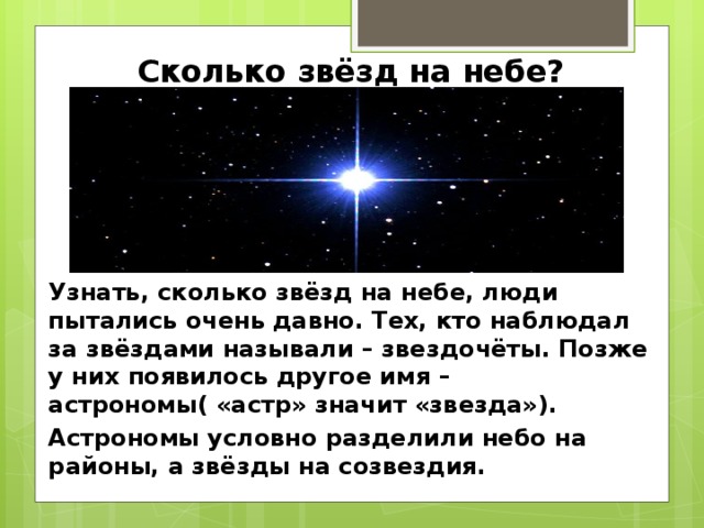 Сколько звёзд на небе? Узнать, сколько звёзд на небе, люди пытались очень давно. Тех, кто наблюдал за звёздами называли – звездочёты. Позже у них появилось другое имя – астрономы( «астр» значит «звезда»). Астрономы условно разделили небо на районы, а звёзды на созвездия. 