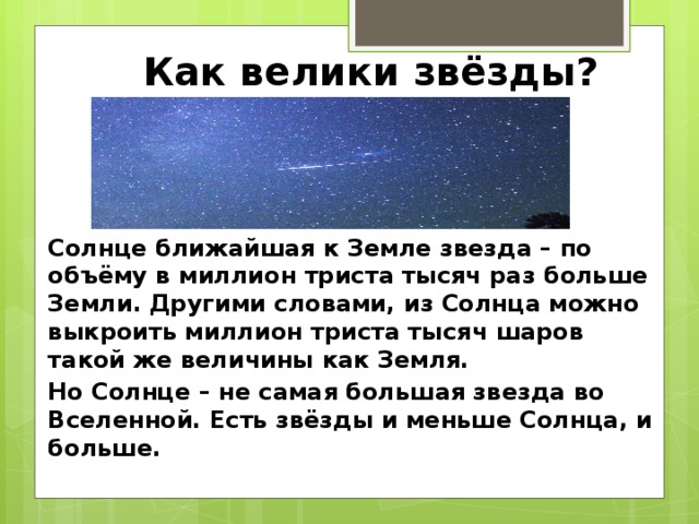 Как велики звёзды? Солнце ближайшая к Земле звезда – по объёму в миллион триста тысяч раз больше Земли. Другими словами, из Солнца можно выкроить миллион триста тысяч шаров такой же величины как Земля. Но Солнце – не самая большая звезда во Вселенной. Есть звёзды и меньше Солнца, и больше. 